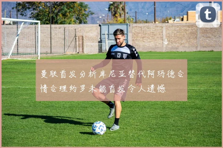 曼联首发分析库尼亚替代阿玛德合情合理约罗未能首发令人遗憾