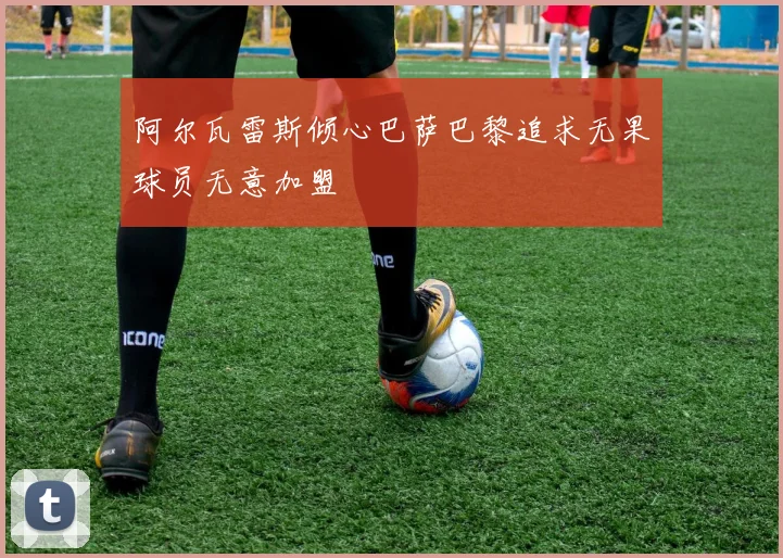 阿尔瓦雷斯倾心巴萨巴黎追求无果球员无意加盟