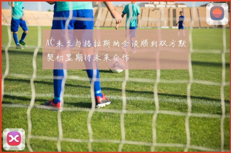 AC米兰与格拉斯纳会谈顺利双方默契初显期待未来合作