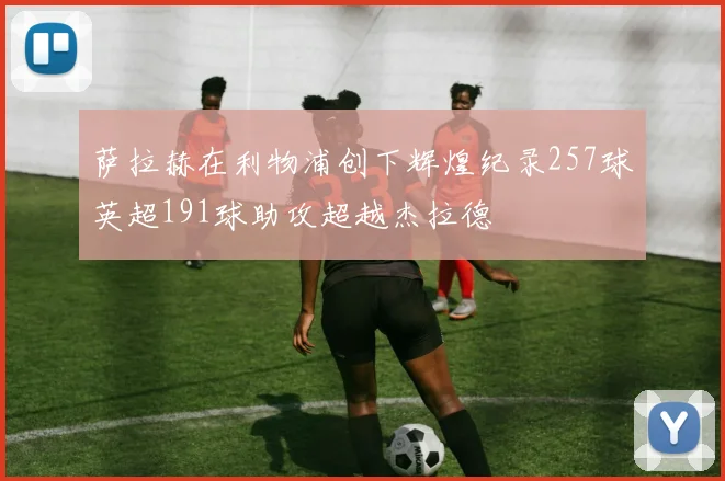 萨拉赫在利物浦创下辉煌纪录257球英超191球助攻超越杰拉德