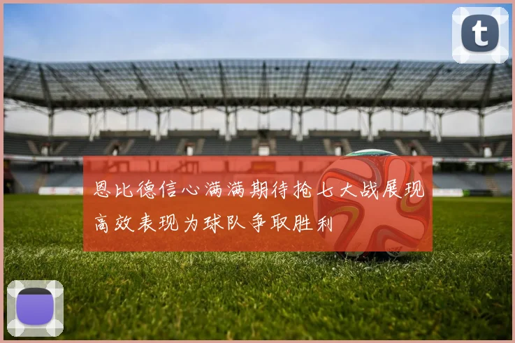 恩比德信心满满期待抢七大战展现高效表现为球队争取胜利