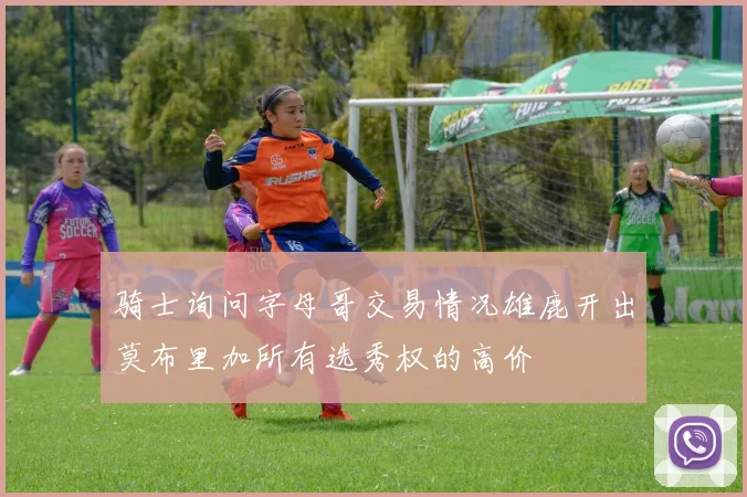 骑士询问字母哥交易情况雄鹿开出莫布里加所有选秀权的高价