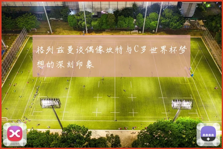 格列兹曼谈偶像坎特与C罗世界杯梦想的深刻印象